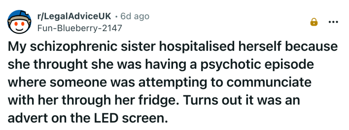 My schizophrenic sister hospitalised herself because she throught she was having a psychotic episode where someone was attempting to communciate with her through her fridge. Turns out it was an advert on the LED screen.