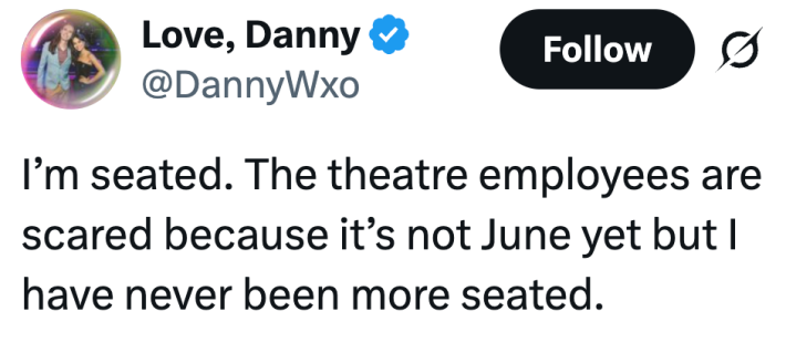 I’m seated. The theatre employees are scared because it’s not June yet but I have never been more seated.