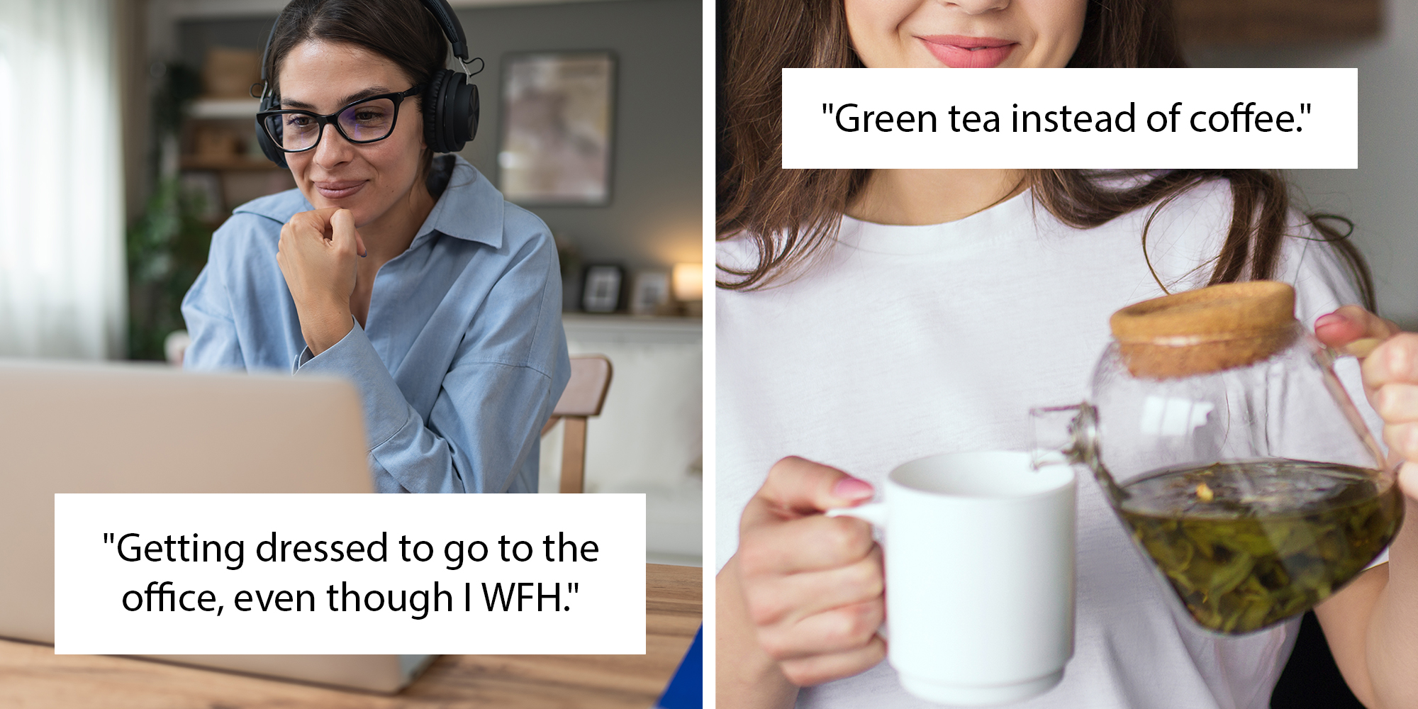 Left: Young woman doctor working at home office in a blue button down, wearing glasses and headphones. Text overlay reads, "Getting dressed to go to the office, even though I WFH." Right: Young woman in kitchen pouring green tea from teapot into white cup. Text overlay reads "Green tea instead of coffee."