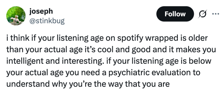 i think if your listening age on spotify wrapped is older than your actual age it’s cool and good and it makes you intelligent and interesting. if your listening age is below your actual age you need a psychiatric evaluation to understand why you’re the way that you are