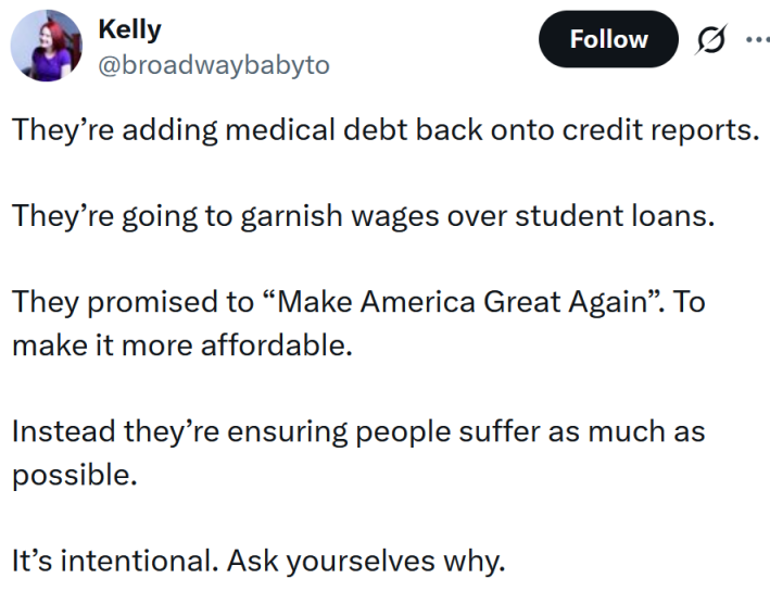 Tweet reading "They’re adding medical debt back onto credit reports. They’re going to garnish wages over student loans. They promised to “Make America Great Again”. To make it more affordable. Instead they’re ensuring people suffer as much as possible. It’s intentional. Ask yourselves why."