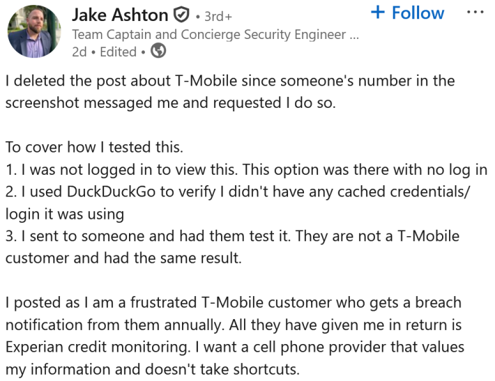 LinkedIn post reading "I deleted the post about T-Mobile since someone's number in the screenshot messaged me and requested I do so. To cover how I tested this. 1. I was not logged in to view this. This option was there with no log in 2. I used DuckDuckGo to verify I didn't have any cached credentials/login it was using 3. I sent to someone and had them test it. They are not a T-Mobile customer and had the same result. I posted as I am a frustrated T-Mobile customer who gets a breach notification from them annually. All they have given me in return is Experian credit monitoring. I want a cell phone provider that values my information and doesn't take shortcuts."