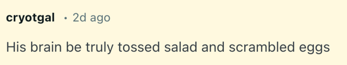 His brain be truly tossed salad and scrambled eggs
