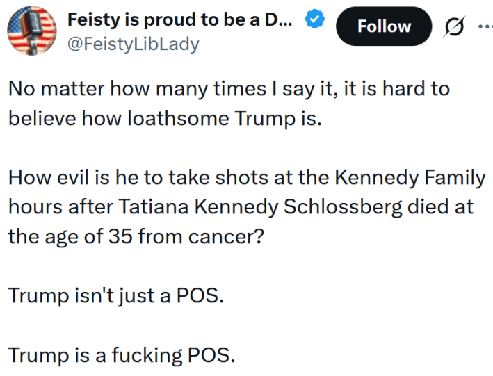 Tweet reading "No matter how many times I say it, it is hard to believe how loathsome Trump is. How evil is he to take shots at the Kennedy Family hours after Tatiana Kennedy Schlossberg died at the age of 35 from cancer? Trump isn't just a POS. Trump is a fucking POS."