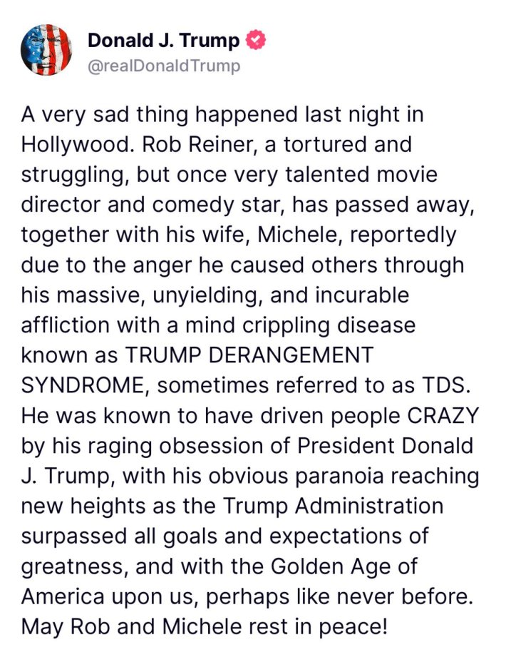 Donald Trump Truth Social post that reads, "A very sad thing happened last night in Hollywood. Rob Reiner, a tortured and struggling, but once very talented movie director and comedy star, has passed away, together with his wife, Michele, reportedly due to the anger he caused others through his massive, unyielding, and incurable affliction with a mind crippling disease known as TRUMP DERANGEMENT SYNDROME, sometimes referred to as TDS. He was known to have driven people CRAZY by his raging obsession of President DonaldJ. Trump, with his obvious paranoia reaching new heights as the Trump Administration surpassed all goals and expectations of greatness, and with the Golden Age of America upon us, perhaps like never before. May Rob and Michele rest in peace!"