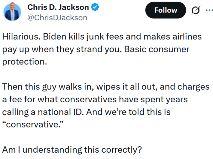 Tweet reading "Hilarious. Biden kills junk fees and makes airlines pay up when they strand you. Basic consumer protection. Then this guy walks in, wipes it all out, and charges a fee for what conservatives have spent years calling a national ID. And we’re told this is “conservative.” Am I understanding this correctly?"
