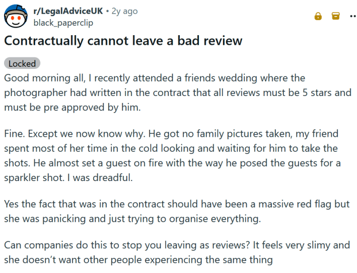 Reddit post titled "Contractually cannot leave a bad review" and reading "Good morning all, I recently attended a friends wedding where the photographer had written in the contract that all reviews must be 5 stars and must be pre approved by him. Fine. Except we now know why. He got no family pictures taken, my friend spent most of her time in the cold looking and waiting for him to take the shots. He almost set a guest on fire with the way he posed the guests for a sparkler shot. I was dreadful. Yes the fact that was in the contract should have been a massive red flag but she was panicking and just trying to organise everything. Can companies do this to stop you leaving as reviews? It feels very slimy and she doesn’t want other people experiencing the same thing"