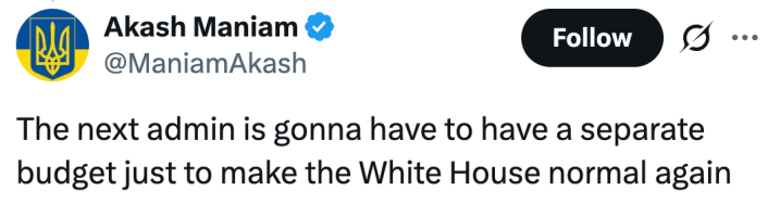 "The next admin is gonna have to have a separate budget just to make the White House normal again."
