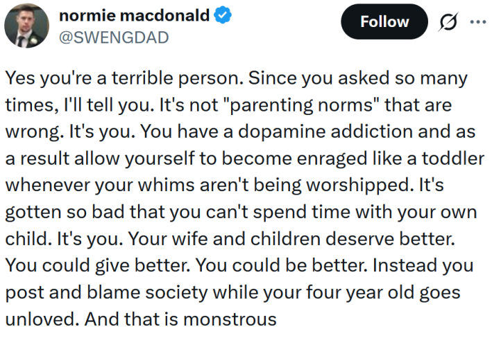 Tweet reading "Yes you're a terrible person. Since you asked so many times, I'll tell you. It's not "parenting norms" that are wrong. It's you. You have a dopamine addiction and as a result allow yourself to become enraged like a toddler whenever your whims aren't being worshipped. It's gotten so bad that you can't spend time with your own child. It's you. Your wife and children deserve better. You could give better. You could be better. Instead you post and blame society while your four year old goes unloved. And that is monstrous"