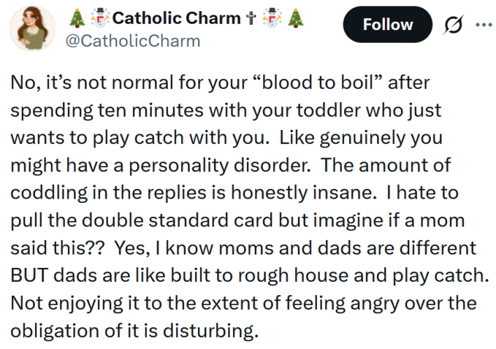Tweet reading "No, it’s not normal for your “blood to boil” after spending ten minutes with your toddler who just wants to play catch with you. Like genuinely you might have a personality disorder. The amount of coddling in the replies is honestly insane. I hate to pull the double standard card but imagine if a mom said this?? Yes, I know moms and dads are different BUT dads are like built to rough house and play catch. Not enjoying it to the extent of feeling angry over the obligation of it is disturbing."