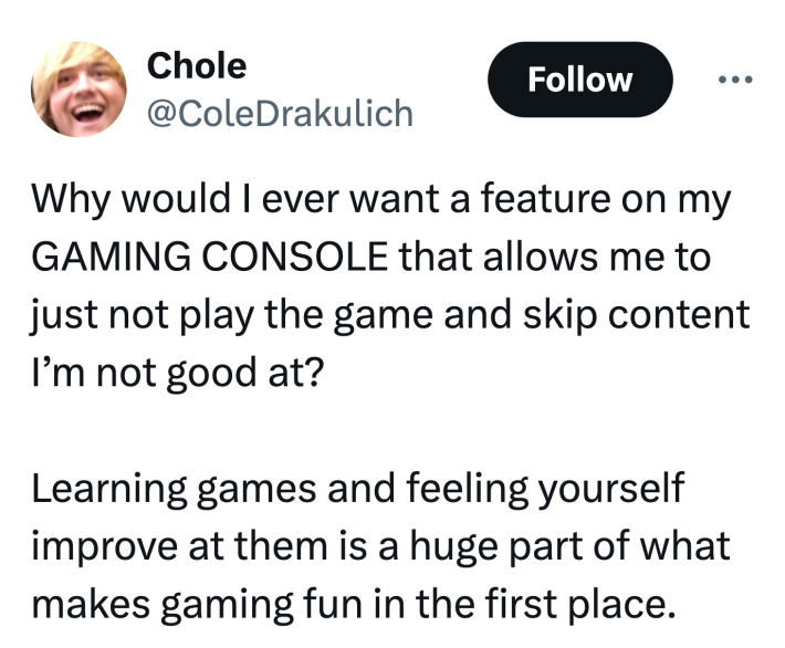 Tweet that reads, "Why would I ever want a feature on my GAMING CONSOLE that allows me to just not play the game and skip content I’m not good at?Learning games and feeling yourself improve at them is a huge part of what makes gaming fun in the first place."