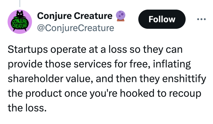 Tweet that reads, "Startups operate at a loss so they can provide those services for free, inflating shareholder value, and then they enshittify the product once you're hooked to recoup the loss."