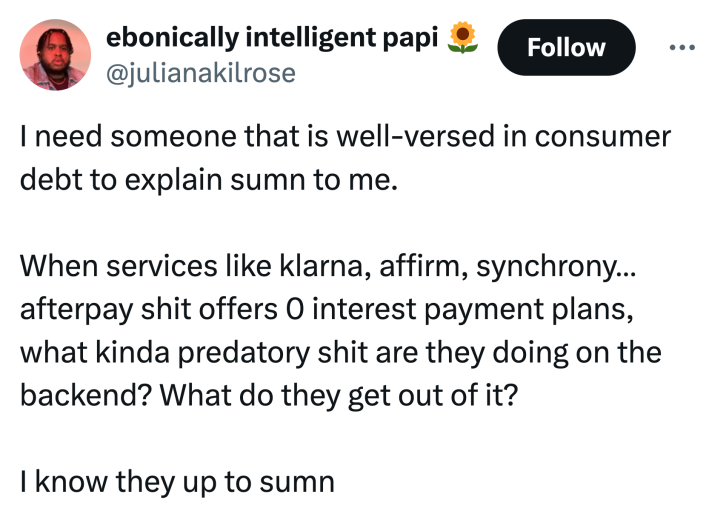 Tweet that reads, "I need someone that is well-versed in consumer debt to explain sumn to me. When services like klarna, affirm, synchrony…afterpay shit offers 0 interest payment plans, what kinda predatory sh*t are they doing on the backend? What do they get out of it? I know they up to sumn"