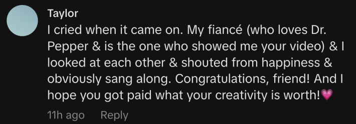 "I cried when it came on. My fiancé (who loves Dr. Pepper & is the one who showed me your video) & I looked at each other & shouted from happiness & obviously sang along. Congratulations, friend! And I hope you got paid what your creativity is worth!💗"