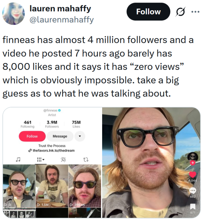 Tweet reading "finneas has almost 4 million followers and a video he posted 7 hours ago barely has 8,000 likes and it says it has “zero views” which is obviously impossible. take a big guess as to what he was talking about."