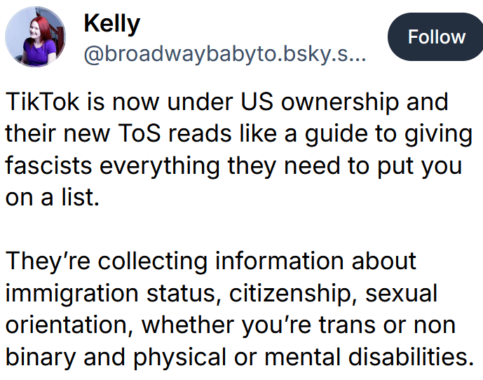 Bluesky post reading "TikTok is now under US ownership and their new ToS reads like a guide to giving fascists everything they need to put you on a list. They’re collecting information about immigration status, citizenship, sexual orientation, whether you’re trans or non binary and physical or mental disabilities."