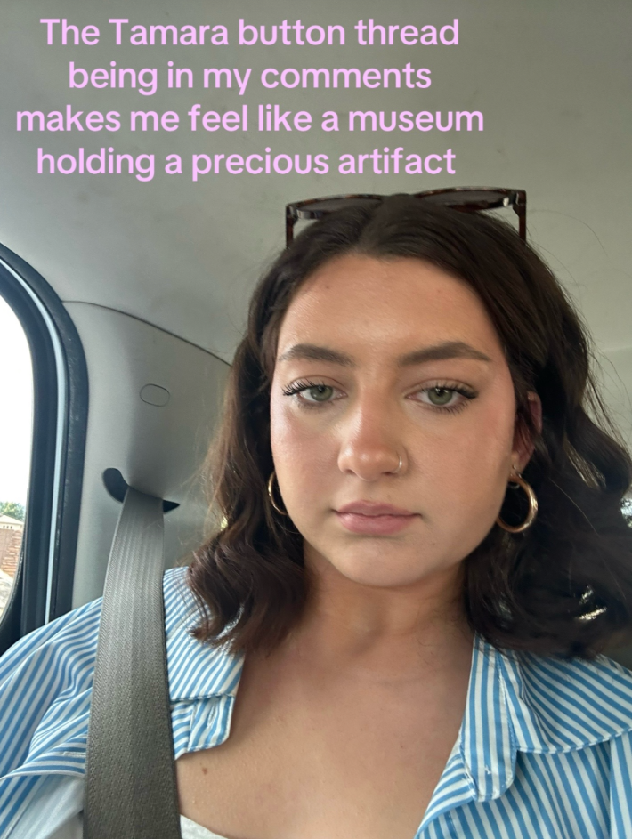 The TikTok creator whose content prompted Tamara to share “365 buttons” with the world wrote, “The Tamara button thread being in my comments makes me feel like a museum holding a precious artifact.”