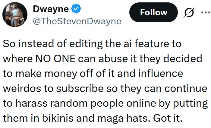 Tweet reading "So instead of editing the ai feature to where NO ONE can abuse it they decided to make money off of it and influence weirdos to subscribe so they can continue to harass random people online by putting them in bikinis and maga hats. Got it."