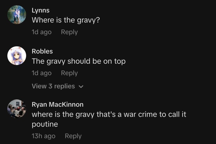 “Where is the gravy?”“The gravy should be on top.”“where is the gravy that's a war crime to call it poutine.”