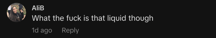 “What the fuck is that liquid though”