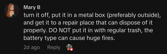 “turn it off, put it in a metal box (preferably outside), and get it to a repair place that can dispose of it properly. DO NOT put it in with regular trash, the battery type can cause huge fires.”
