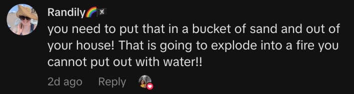 “you need to put that in a bucket of sand and out of your house! That is going to explode into a fire you cannot put out with water!!”