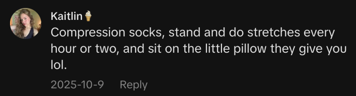 “Compression socks, stand and do stretches every hour or two, and sit on the little pillow they give you lol.”