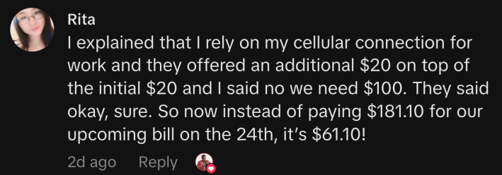 “I explained that I rely on my cellular connection for work and they offered an additional $20 on top of the initial $20 and I said no we need $100. They said okay, sure. So now instead of paying $181.10 for our upcoming bill on the 24th, it’s $61.10!”