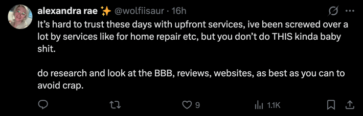 “It’s hard to trust these days with upfront services, ive been screwed over a lot by services like for home repair etc, but you don’t do THIS kinda baby shit. do research and look at the BBB, reviews, websites, as best as you can to avoid crap.”