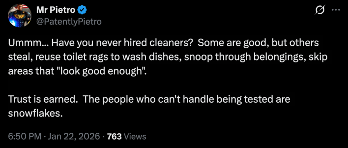 “Ummm... Have you never hired cleaners?  Some are good, but others steal, reuse toilet rags to wash dishes, snoop through belongings, skip areas that "look good enough". Trust is earned.  The people who can't handle being tested are snowflakes.”