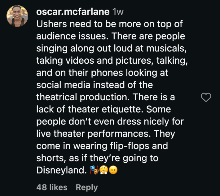 “Ushers need to be more on top of audience issues. There are people singing along out loud at musicals, taking videos and pictures, talking, and on their phones looking at social media instead of the theatrical production. There is a lack of theater etiquette. Some people don’t even dress nicely for live theater performances. They come in wearing flip-flops and shorts, as if they’re going to Disneyland. 🎭😤😠”