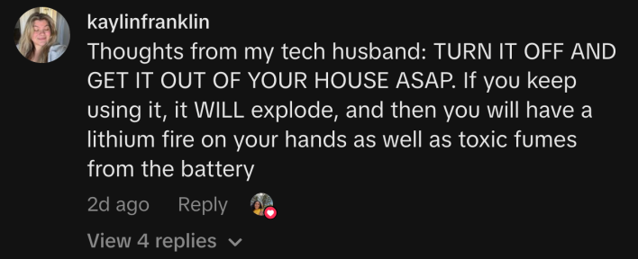 “Thoughts from my tech husband: TURN IT OFF AND GET IT OUT OF YOUR HOUSE ASAP. If you keep using it, it WILL explode, and then you will have a lithium fire on your hands as well as toxic fumes from the battery”