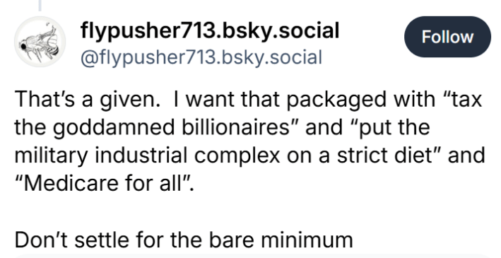 BlueSky post that reads, "That’s a given.  I want that packaged with 'tax the godd*mned billionaires' and 'put the military industrial complex on a strict diet' and 'Medicare for all'.Don’t settle for the bare minimum"