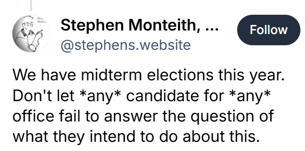 Bluesky post that reads, "We have midterm elections this year.  Don't let *any* candidate for *any* office fail to answer the question of what they intend to do about this."