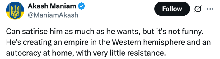 Can satirise him as much as he wants, but it's not funny. He's creating an empire in the Western hemisphere and an autocracy at home, with very little resistance.