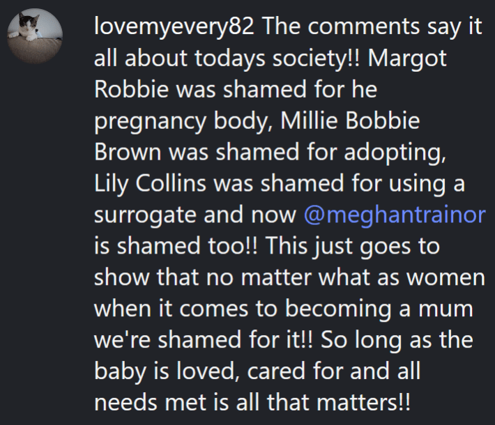 Instagram comment reading "The comments say it all about todays society!! Margot Robbie was shamed for he pregnancy body, Millie Bobbie Brown was shamed for adopting, Lily Collins was shamed for using a surrogate and now @meghantrainor is shamed too!! This just goes to show that no matter what as women when it comes to becoming a mum we're shamed for it!! So long as the baby is loved, cared for and all needs met is all that matters!!"
