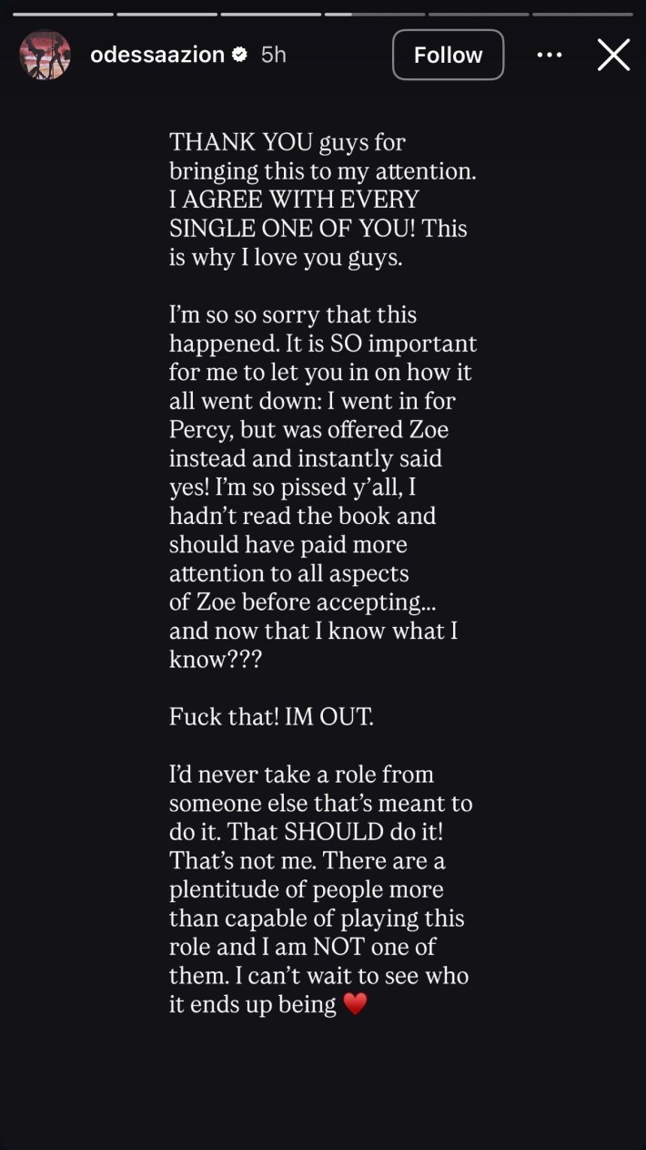 Instagram Story from Odessa A'zion that reads, "THANK YOU guys for bringing this to my attention. I AGREE WITH EVERY SINGLE ONE OF YOU! This is why I love you guys.I'm so so sorry that this happened. It is SO important for me to let you in on how it all went down: I went in for Percy, but was offered Zoe instead and instantly said yes! I'm so pissed y'all, I hadn't read the book and should have paid more attention to all aspects of Zoe before accepting... and now that I know what I know???Fuck that! IM OUT.I'd never take a role from someone else that's meant to do it. That SHOULD do it! That's not me. There are a plentitude of people more than capable of playing this role and I am NOT one of them. I can't wait to see who it ends up being ❤️"