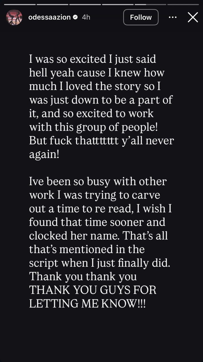 Instagram Story from Odessa A'zion that reads, "I was so excited I just said hell yeah cause I knew how much I loved the story so I was just down to be a part of it, and so excited to work with this group of people! But fuck thattttttt y'all never again!Ive been so busy with other work I was trying to carve out a time to re read, I wish I found that time sooner and clocked her name. That's all that's mentioned in the script when I just finally did. Thank you thank you THANK YOU GUYS FOR LETTING ME KNOW!!!"