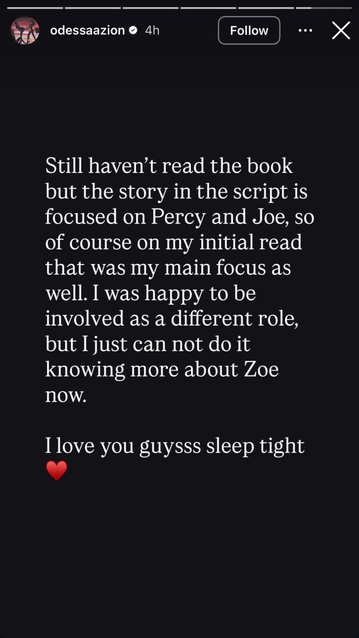 Instagram Story from Odessa A'zion that reads, "Still haven't read the book but the story in the script is focused on Percy and Joe, so of course on my initial read that was my main focus as well. I was happy to be involved as a different role, but I just can not do it knowing more about Zoe now.I love you guysss sleep tight ❤️"