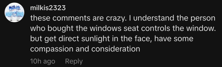 “these comments are crazy. I understand the person who bought the window seat controls the window. But get direct sunlight in the face, have some compassion and consideration.”