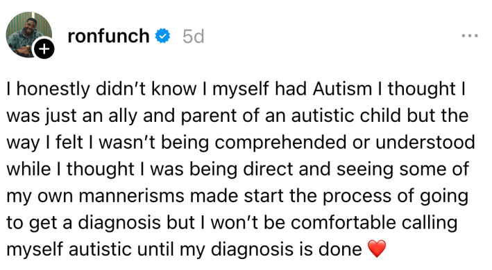 "I honestly didn’t know I myself had Autism I thought I was just an ally and parent of an autistic child but the way I felt I wasn’t being comprehended or understood while I thought I was being direct and seeing some of my own mannerisms made start the process of going to get a diagnosis but I won’t be comfortable calling myself autistic until my diagnosis is done."