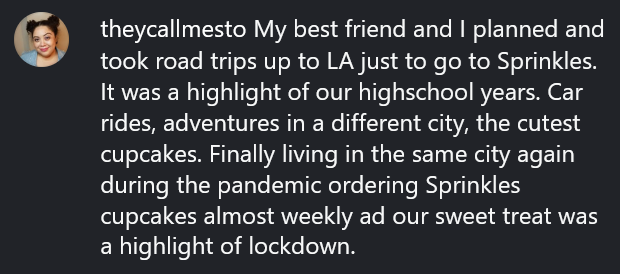 Instagram comment reading "My best friend and I planned and took road trips up to LA just to go to Sprinkles. It was a highlight of our highschool years. Car rides, adventures in a different city, the cutest cupcakes. Finally living in the same city again during the pandemic ordering Sprinkles cupcakes almost weekly ad our sweet treat was a highlight of lockdown."