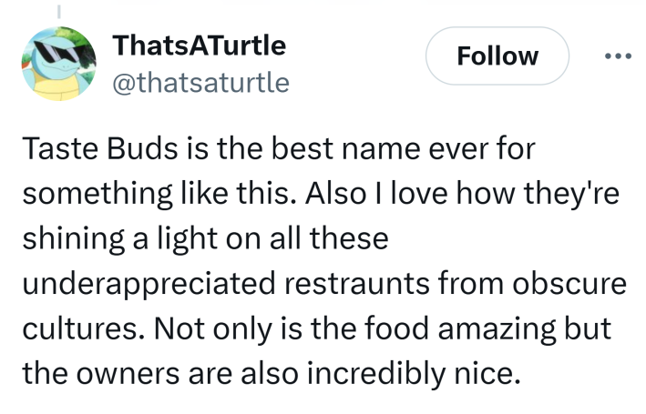 Tweet that reads, "Taste Buds is the best name ever for something like this. Also I love how they're shining a light on all these underappreciated restraunts from obscure cultures. Not only is the food amazing but the owners are also incredibly nice."