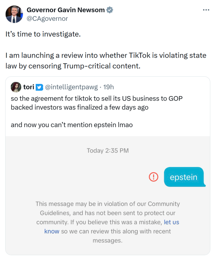 Quote retweet from Gavin Newsom sharing a screenshot of "Epstein" being censored in TikTok DMs. He wrote, "It’s time to investigate. I am launching a review into whether TikTok is violating state law by censoring Trump-critical content."