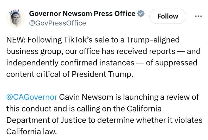 Tweet from Newsom's press office that reads, "NEW: Following TikTok’s sale to a Trump-aligned business group, our office has received reports — and independently confirmed instances — of suppressed content critical of President Trump. @CAGovernor Gavin Newsom is launching a review of this conduct and is calling on the California Department of Justice to determine whether it violates California law."