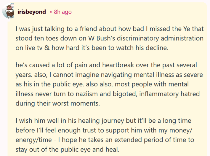 Reddit comment reading "I was just talking to a friend about how bad I missed the Ye that stood ten toes down on W Bush’s discriminatory administration on live tv & how hard it’s been to watch his decline. he’s caused a lot of pain and heartbreak over the past several years. also, I cannot imagine navigating mental illness as severe as his in the public eye. also also, most people with mental illness never turn to naziism and bigoted, inflammatory hatred during their worst moments. I wish him well in his healing journey but it’ll be a long time before I’ll feel enough trust to support him with my money/energy/time - I hope he takes an extended period of time to stay out of the public eye and heal."