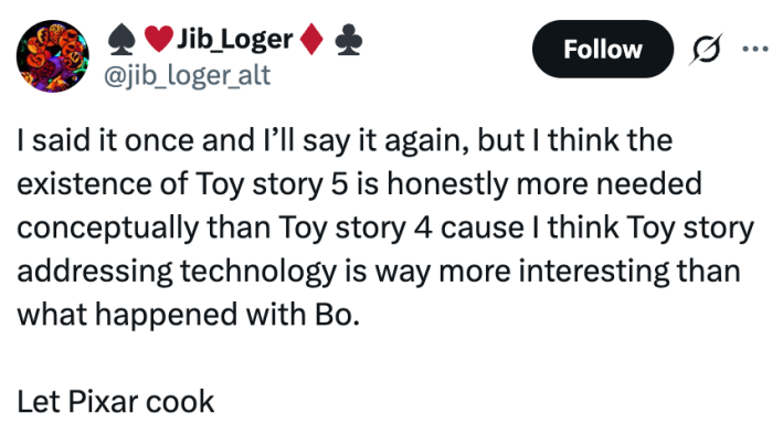 I said it once and I’ll say it again, but I think the existence of Toy story 5 is honestly more needed conceptually than Toy story 4 cause I think Toy story addressing technology is way more interesting than what happened with Bo.Let Pixar cook