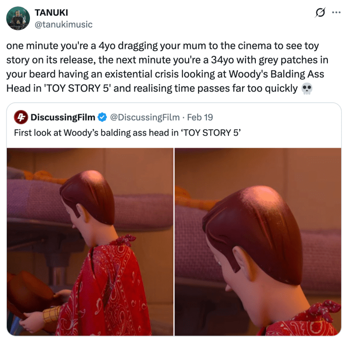 one minute you're a 4yo dragging your mum to the cinema to see toy story on its release, the next minute you're a 34yo with grey patches in your beard having an existential crisis looking at Woody's Balding Ass Head in 'TOY STORY 5' and realising time passes far too quickly 💀