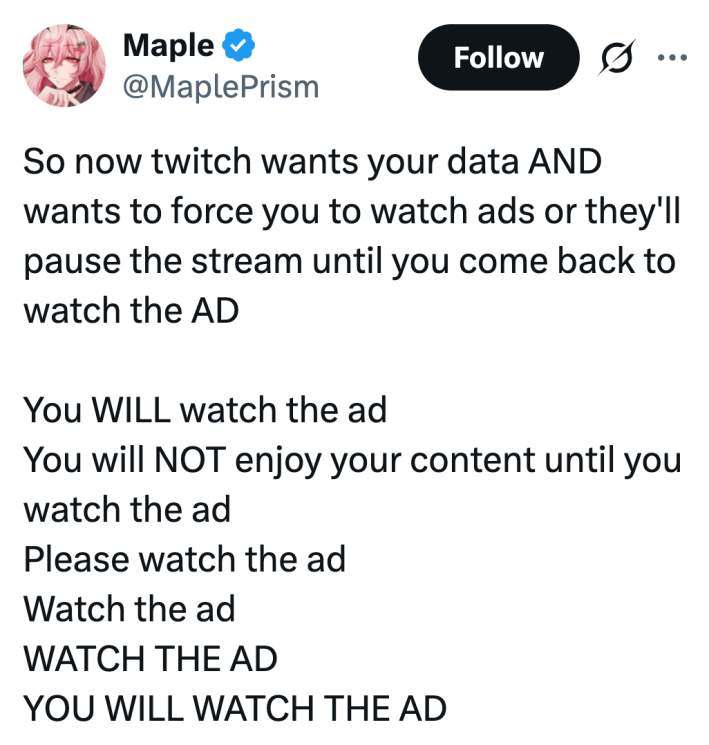 So now twitch wants your data AND wants to force you to watch ads or they'll pause the stream until you come back to watch the ADYou WILL watch the adYou will NOT enjoy your content until you watch the adPlease watch the adWatch the adWATCH THE ADYOU WILL WATCH THE AD