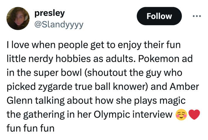 Tweet that reads, "I love when people get to enjoy their fun little nerdy hobbies as adults. Pokemon ad in the super bowl (shoutout the guy who picked zygarde true ball knower) and Amber Glenn talking about how she plays magic the gathering in her Olympic interview ☺️❤️ fun fun fun"